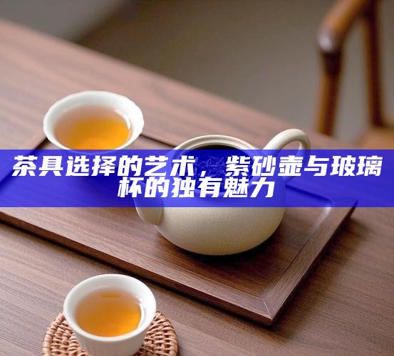 茶具选择的艺术，紫砂壶与玻璃杯的独有魅力