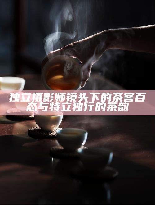 独立摄影师镜头下的茶客百态与特立独行的茶韵