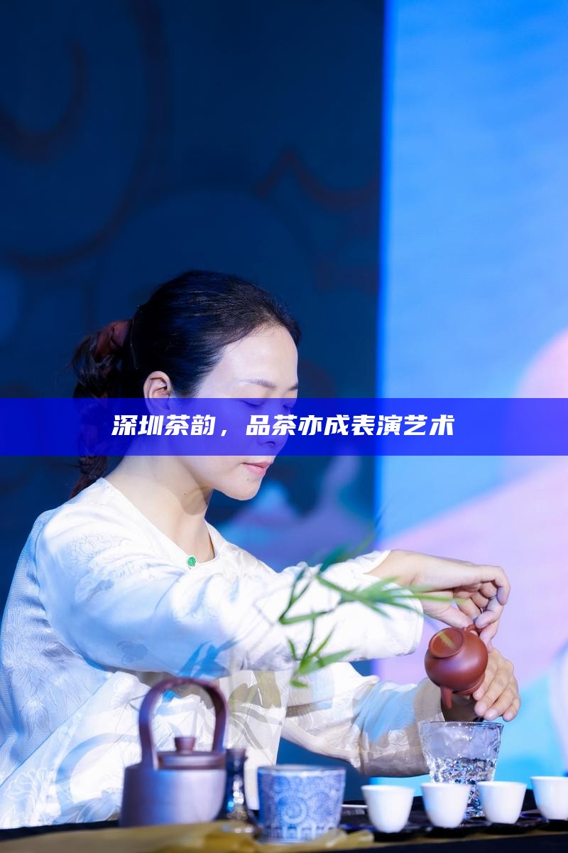 深圳茶韵，品茶亦成表演艺术
