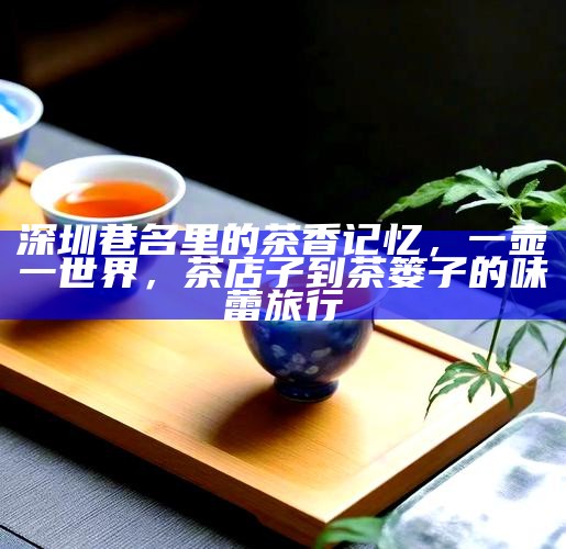 深圳巷名里的茶香记忆，一壶一世界，茶店子到茶篓子的味蕾旅行